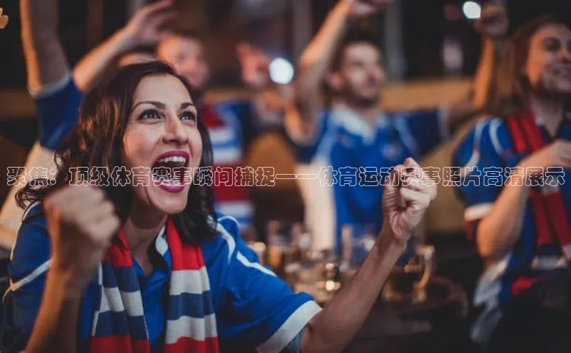 聚焦：顶级体育赛事瞬间捕捉——体育运动赛事照片高清展示
