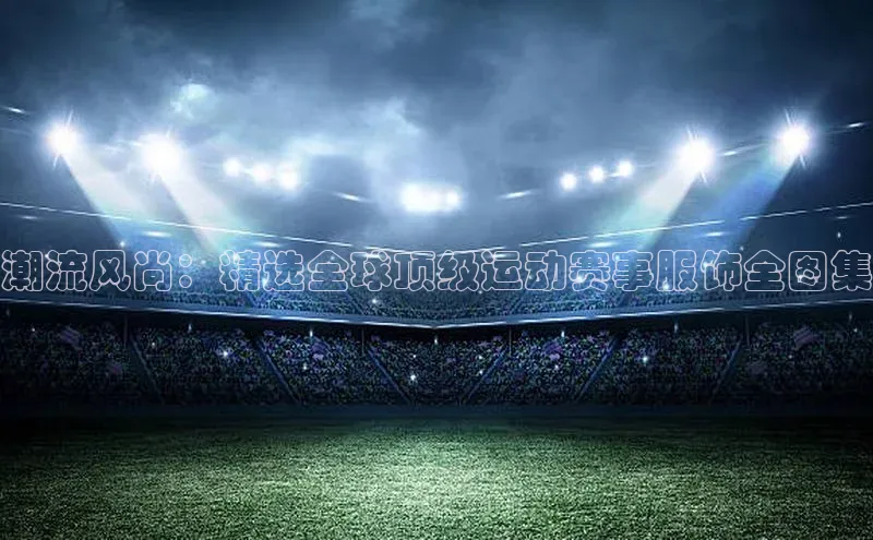 潮流风尚：精选全球顶级运动赛事服饰全图集