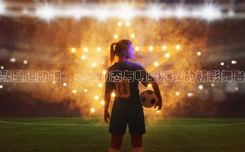 聚星运动馆：赛事动态与明星汇聚的精彩舞台