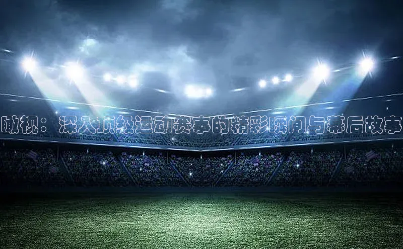 瞰视：深入顶级运动赛事的精彩瞬间与幕后故事