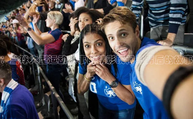 ：篮球大型运动赛事的精彩瞬间与背后的故事