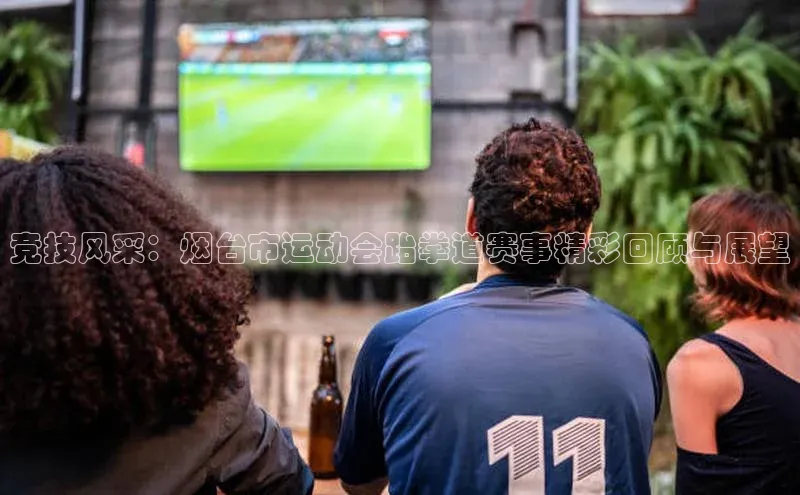 竞技风采：烟台市运动会跆拳道赛事精彩回顾与展望