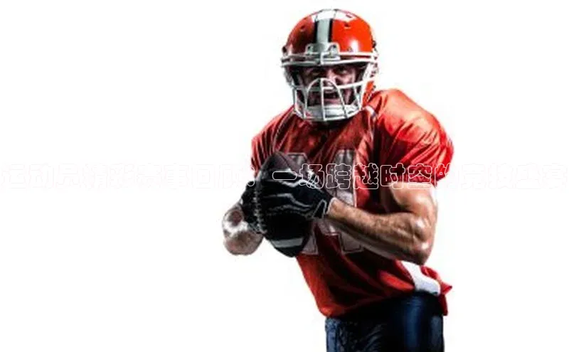 运动员精彩赛事回顾：一场跨越时空的竞技盛宴